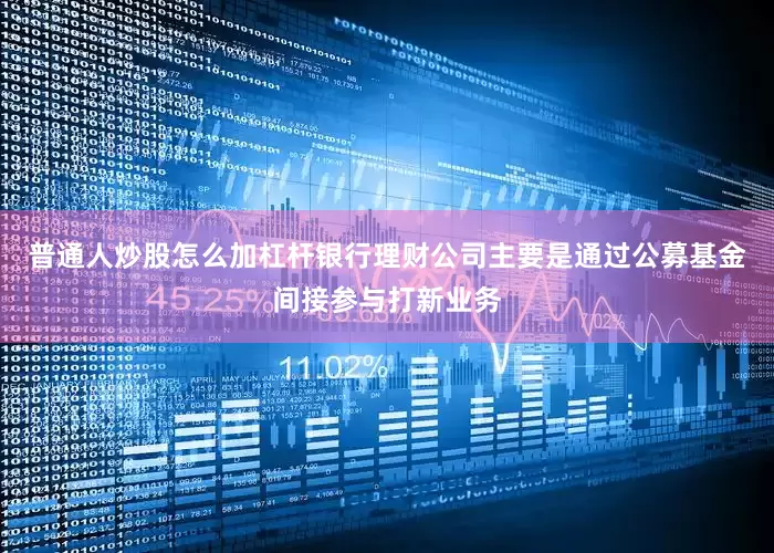 普通人炒股怎么加杠杆银行理财公司主要是通过公募基金间接参与打新业务