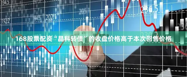 168股票配资“晶科转债”的收盘价格高于本次回售价格