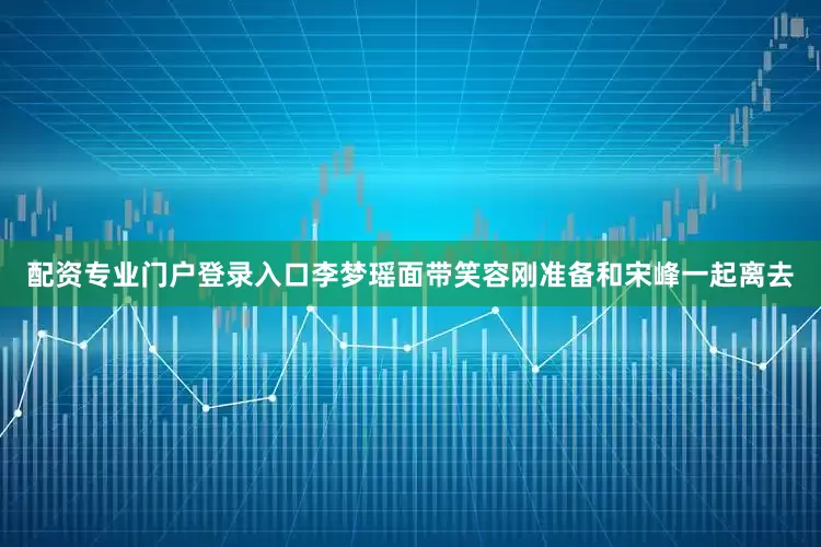 配资专业门户登录入口李梦瑶面带笑容刚准备和宋峰一起离去