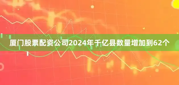 厦门股票配资公司2024年千亿县数量增加到62个