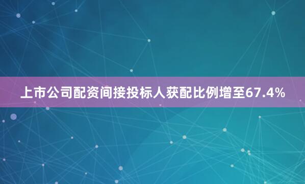 上市公司配资间接投标人获配比例增至67.4%