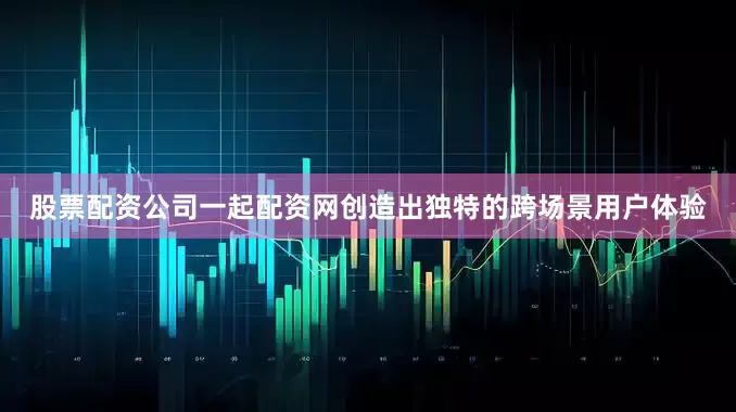 股票配资公司一起配资网创造出独特的跨场景用户体验