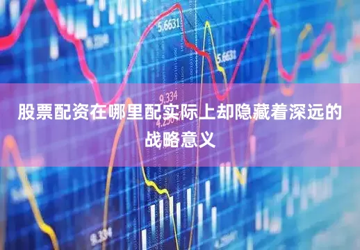 股票配资在哪里配实际上却隐藏着深远的战略意义