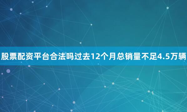 股票配资平台合法吗过去12个月总销量不足4.5万辆