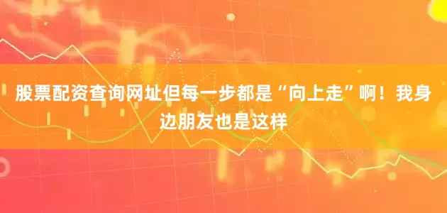 股票配资查询网址但每一步都是“向上走”啊！我身边朋友也是这样